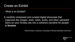 Create an Exhibit 
‣ What is an Exhibit? 
A carefully composed and curated digital showcase that 
organizes the images, texts, video, audio, and other uploaded 
items on your Omeka site into a coherent narrative for people 
to browse. 
- Harriet Green, Librarian, University of Illinois Scholarly Commons 
 