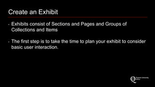 Create an Exhibit 
‣ Exhibits consist of Sections and Pages and Groups of 
Collections and Items 
‣ The first step is to take the time to plan your exhibit to consider 
basic user interaction. 
 