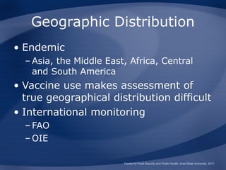 Geographic Distribution
• Endemic
  – Asia, the Middle East, Africa, Central
    and South America
• Vaccine use makes assessment of
  true geographical distribution difficult
• International monitoring
  – FAO
  – OIE

                         Center for Food Security and Public Health, Iowa State University, 2011
 