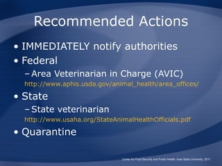 Recommended Actions
• IMMEDIATELY notify authorities
• Federal
  – Area Veterinarian in Charge (AVIC)
  http://www.aphis.usda.gov/animal_health/area_offices/

• State
  – State veterinarian
  http://www.usaha.org/StateAnimalHealthOfficials.pdf

• Quarantine

                               Center for Food Security and Public Health, Iowa State University, 2011
 