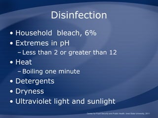 Disinfection
• Household bleach, 6%
• Extremes in pH
  – Less than 2 or greater than 12
• Heat
  – Boiling one minute
• Detergents
• Dryness
• Ultraviolet light and sunlight
                         Center for Food Security and Public Health, Iowa State University, 2011
 