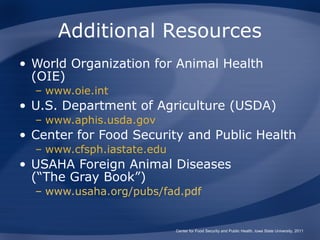 Additional Resources
• World Organization for Animal Health
  (OIE)
  – www.oie.int
• U.S. Department of Agriculture (USDA)
  – www.aphis.usda.gov
• Center for Food Security and Public Health
  – www.cfsph.iastate.edu
• USAHA Foreign Animal Diseases
  (“The Gray Book”)
  – www.usaha.org/pubs/fad.pdf


                            Center for Food Security and Public Health, Iowa State University, 2011
 