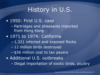 History in U.S.
• 1950: First U.S. case
  – Partridges and pheasants imported
    from Hong Kong
• 1971 to 1974: California
  – 1,321 infected and exposed flocks
  – 12 million birds destroyed
  – $56 million cost to tax payers
• Additional U.S. outbreaks
  – Illegal importation of exotic birds, poultry

                           Center for Food Security and Public Health, Iowa State University, 2011
 