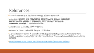 References
Anandan Paldurai et al. Journal of Virology. 2014;88:8579-8596
A thesis on LESIONS AND PREVALENCE OF NEWCASTLE DISEASE IN CHICKEN
PRESENTED FOR NECROPSY AT FACULTY OF VETERINARY MEDICINE,
MAKERERE UNIVERSITY by Afayoa Mathias.
Avian Disease Manual by AAAP 7th Edition
Diseases of Poultry by David E. Swayne 13th Edition
A presentation by Dennis A. Senne from U.S. Department of Agriculture, Animal and Plant
Health Inspection Service, Veterinary Services, National Veterinary Services Laboratories, Ames,
IA 50010
http://partnersah.vet.cornell.edu/avian-atlas/#/disease/Newcastle_Disease
 
