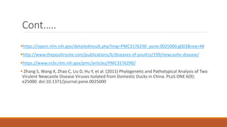 Cont.….
https://openi.nlm.nih.gov/detailedresult.php?img=PMC3176290_pone.0025000.g003&req=4#
http://www.thepoultrysite.com/publications/6/diseases-of-poultry/199/newcastle-disease/
https://www.ncbi.nlm.nih.gov/pmc/articles/PMC3176290/
 Zhang S, Wang X, Zhao C, Liu D, Hu Y, et al. (2011) Phylogenetic and Pathotypical Analysis of Two
Virulent Newcastle Disease Viruses Isolated from Domestic Ducks in China. PLoS ONE 6(9):
e25000. doi:10.1371/journal.pone.0025000
 