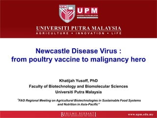 Newcastle Disease Virus :
from poultry vaccine to malignancy hero
Khatijah Yusoff, PhD
Faculty of Biotechnology and Biomolecular Sciences
Universiti Putra Malaysia
“FAO Regional Meeting on Agricultural Biotechnologies in Sustainable Food Systems
and Nutrition in Asia-Pacific”
 