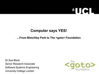 Computer says YES!
         …From Bletchley Park to The <goto> Foundation




Dr Sue Black
Senior Research Associate
Software Systems Engineering
University College London
 