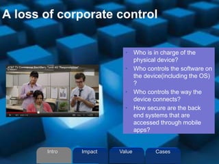 A loss of corporate control
• Who is in charge of the
physical device?
• Who controls the software on
the device(including the OS)
?
• Who controls the way the
device connects?
• How secure are the back
end systems that are
accessed through mobile
apps?
Intro Value CasesImpact
 