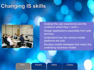 • Analyse the user experience and the
context in which they « work »
• Design applications essentially from web
services
• Understand how the various mobile
platforms are built
• Develop mobile strategies that match the
underlying business models
Intro Value CasesImpact
 