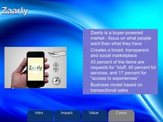 • Zaarly is a buyer-powered
market - focus on what people
want than what they have
• Creates a broad, transparent,
and social marketplace
• 43 percent of the items are
requests for "stuff, 40 percent for
services, and 17 percent for
"access to experiences“
• Business model based on
transactional sales
Intro Value CasesImpact
 