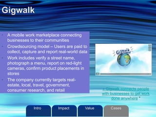 • A mobile work marketplace connecting
businesses to their communities
• Crowdsourcing model – Users are paid to
collect, capture and report real-world data
• Work includes verify a street name,
photograph a menu, report on red-light
cameras, confirm product placements in
stores
• The company currently targets real-
estate, local, travel, government,
consumer research, and retail « Gigwalk connects people
with businesses to get work
done anywhere “
Intro Value CasesImpact
 