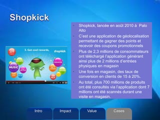 • Shopkick, lancée en août 2010 à Palo
Alto
• C’est une application de géolocalisation
permettant de gagner des points et
recevoir des coupons promotionnels
• Plus de 2,3 millions de consommateurs
ont téléchargé l’application générant
ainsi plus de 2 millions d’entrées
physiques en magasin
• Une fois en magasin, des taux de
conversion en clients de 15 à 20%.
• Au total, plus 700 millions de produits
ont été consultés via l’application dont 7
millions ont été scannés durant une
visite en magasin.
Intro Value CasesImpact
 