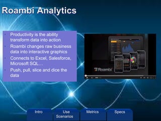 • Productivity is the ability
transform data into action
• Roambi changes raw business
data into interactive graphics
• Connects to Excel, Salesforce,
Microsoft SQL…
• Push, pull, slice and dice the
data
Intro Metrics SpecsUse
Scenarios
 