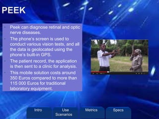• Peek can diagnose retinal and optic
nerve diseases.
• The phone’s screen is used to
conduct various vision tests, and all
the data is geolocated using the
phone’s built-in GPS.
• The patient record, the application
is then sent to a clinic for analysis.
• This mobile solution costs around
350 Euros compared to more than
115 000 Euros for traditional
laboratory equipment.
Intro Metrics SpecsUse
Scenarios
 