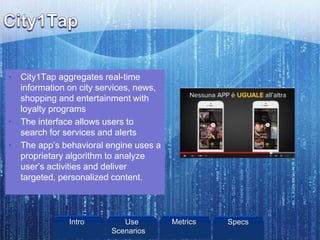 • City1Tap aggregates real-time
information on city services, news,
shopping and entertainment with
loyalty programs
• The interface allows users to
search for services and alerts
• The app’s behavioral engine uses a
proprietary algorithm to analyze
user’s activities and deliver
targeted, personalized content.
Intro Metrics SpecsUse
Scenarios
 