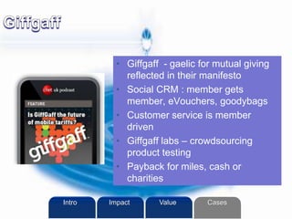 • Giffgaff - gaelic for mutual giving
reflected in their manifesto
• Social CRM : member gets
member, eVouchers, goodybags
• Customer service is member
driven
• Giffgaff labs – crowdsourcing
product testing
• Payback for miles, cash or
charities
Intro Value CasesImpact
 