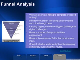 • Why are users are failing to complete proposed
activity?
• Monitor conversion rate using unique visitors
and click-through rates.
• Landing pages provide the biggest challenge to
digital challenges.
• Reduce number of steps to facilitate
engagement.
• Reduce the number of fields that require user
input.
• Check for leaks: visitors might not be dropping
completely but using other routes.
Cian O' Sullivan
Intro Value CasesImpact
 