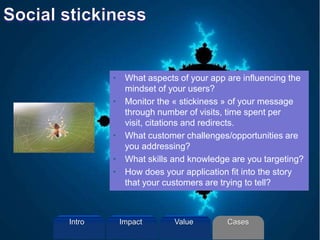 • What aspects of your app are influencing the
mindset of your users?
• Monitor the « stickiness » of your message
through number of visits, time spent per
visit, citations and redirects.
• What customer challenges/opportunities are
you addressing?
• What skills and knowledge are you targeting?
• How does your application fit into the story
that your customers are trying to tell?
Intro Value CasesImpact
 
