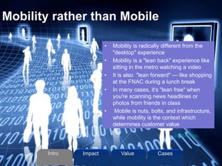 Mobility rather than Mobile
• Mobility is radically different from the
"desktop" experience
• Mobility is a "lean back" experience like
sitting in the metro watching a video
• It is also "lean forward" — like shopping
at the FNAC during a lunch break
• In many cases, it's "lean free" when
you're scanning news headlines or
photos from friends in class
• Mobile is nuts, bolts, and infrastructure,
while mobility is the context which
determines customer value
David Armano
Intro Value CasesImpact
 