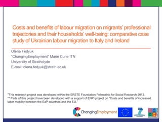 Costs and benefits of labour migration on migrants’professional
trajectories and their households’ well-being: comparative case
study of Ukrainian labour migration to Italy and Ireland
Olena Fedyuk
“ChangingEmployment” Marie Curie ITN
University of Strathclyde
E-mail: olena.fedyuk@strath.ac.uk
*This research project was developed within the ERSTE Foundation Fellowship for Social Research 2013.
** Parts of this project have been developed with a support of ENPI project on “Costs and benefits of increased
labor mobility between the EaP countries and the EU.”
 