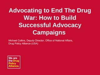 September 09, 2010 Name of Presentation 1
Advocating to End The Drug
War: How to Build
Successful Advocacy
Campaigns
Michael Collins, Deputy Director, Office of National Affairs,
Drug Policy Alliance (USA)
 