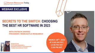 SECRETS TO THE SWITCH: CHOOSING
THE BEST HR SOFTWARE IN 2023
MARCH 28TH, 2023
AT 9:30 AM PDT,
12:30 PM EDT
5:30 PM BST
WEBINAR EXCLUSIVE
WITH PATRICK SAYERS
PRESIDENT, NEWCASTLE RESEARCH
MODERATOR:
STEPHANIE BRASWELL
WEBINAR PRODUCTION MANAGER
HUMAN RESOURCES TODAY
 