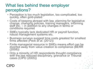 What lies behind these employer
perceptions?
• Perception is too much legislation, too complicated, too
quickly, often gold-plated
• Costs of keeping abreast with law, planning for legislative
change, changing policies, training managers, informing
staff etc. – in addition to any changes in terms or
conditions required
• SMEs typically lack dedicated HR or payroll function,
robust management systems etc.
• Business surveys suggest time costs greatest for smallest
firms affected (Peck et al. (2012))
• Finite managerial resource in SMEs means effort can be
diverted away from value creation to compliance (BERR
(2008))
• Only a minority of HR respondents thought compliance
with the law reduced disciplinary, grievance or Tribunal
cases (CIPD (2005))
 