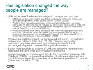 Has legislation changed the way
people are managed?
• Little evidence of fundamental changes in management practice
• NMW did not generally lead to significant productivity-enhancing changes in
management practices in low-paying sectors (Metcalf (2007))
• Working Time Regulations triggered some operational changes – average
working hours of senior doctors reduced by 8 hours per week (Dolton, Kidd and
Fooken (2014)) - but in other organisations, widespread opt-outs meant little
change to working practices (BIS (2014)).
• With age discrimination, many employers had removed illegal provisions and
practices, but had not taken the opportunity to challenge stereotypes and
employment practices more fundamentally (Metcalf and Meadows (2010)) cf
‘empty shell’ hypothesis (Hoque and Noon (2004))
• Regulations had little impact – a ‘background influence’ – on collective
employment relations (Hall et al. (2010)). Statutory recognition
procedure may have prevented aggressive anti-unionism and
encouraged pragmatic, pre-emptive approach to unions.
• But for more specialised aspects (TUPE and collective redundancies),
legislation did sometimes give employers a template
• Legislation may have given some legs to the ‘Regulator’ personnel role
(Caldwell (2003)). Increased formalisation of policies and procedures
may inhibit managers from adopting more flexible approaches to issues?
(Jones and Saundry (2012)).
 