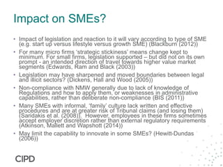 Impact on SMEs?
• Impact of legislation and reaction to it will vary according to type of SME
(e.g. start up versus lifestyle versus growth SME) (Blackburn (2012))
• For many micro firms ‘strategic stickiness’ means change kept to
minimum. For small firms, legislation supported – but did not on its own
prompt - an intended direction of travel towards higher value market
segments (Edwards, Ram and Black (2003))
• Legislation may have sharpened and moved boundaries between legal
and illicit sectors? (Dickens, Hall and Wood (2005))
• Non-compliance with NMW generally due to lack of knowledge of
Regulations and how to apply them, or weaknesses in administrative
capabilities, rather than deliberate non-compliance (BIS (2011))
• Many SMEs with informal, ‘family’ culture lack written and effective
procedures and are at greater risk of Tribunal claims (and losing them)
(Saridakis et al. (2008)). However, employees in these firms sometimes
accept employer discretion rather than external regulatory requirements
(Atkinson, Mallett and Wapshott (2014))
• May limit the capability to innovate in some SMEs? (Hewitt-Dundas
(2006))
 