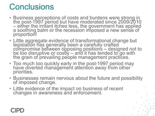 Conclusions
• Business perceptions of costs and burdens were strong in
the post-1997 period but have moderated since 2009/2010
– either the irritant itches less, the government has applied
a soothing balm or the recession imposed a new sense of
proportion!
• Little aggregate evidence of transformational change but
legislation has generally been a carefully crafted
compromise between opposing positions – designed not to
be too disruptive or costly – and it has tended to go with
the grain of prevailing people management practices.
• Too much too quickly early in the post-1997 period may
have diverted management attention away from other
priorities.
• Businesses remain nervous about the future and possibility
of imposed change.
• Little evidence of the impact on business of recent
changes in awareness and enforcement.
 