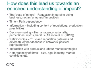 How does this lead us towards an
enriched understanding of impact?
• The ‘state of nature’ - Regulation integral to doing
business, not an ‘unnatural’ imposition
• Time – Path dependency
• Information – Including content of regulations, production
possibilities
• Decision-making – Human agency, rationality,
perceptions, myths, habitus (Allinson et al. (2013))
• Relationships – Trust and reputation (internal and
external), embeddedness in networks, political
representation
• Interaction with product and labour market strategies
• Heterogeneity of firms – size, age, industry, market
conditions etc.
 