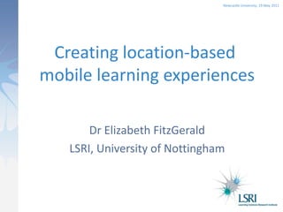 Newcastle University, 19 May 2011




 Creating location-based
mobile learning experiences

       Dr Elizabeth FitzGerald
   LSRI, University of Nottingham
 