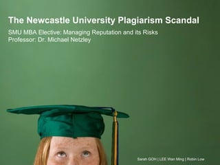 The Newcastle University Plagiarism Scandal
SMU MBA Elective: Managing Reputation and its Risks
Professor: Dr. Michael Netzley




                                           Sarah GOH | LEE Wan Ming | Robin Low
 