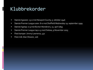KlubbrekorderStørste ligaseier. 13-0 mot Newport County, 5. oktober 1946Største Premier Leagueseier: 8-0 mot Sheffield Wednesday 19. september 1999Største ligatap: 0-9 mot BurtonWanderers, 15. april 1895Største Premier League tap 0-5 mot Chelsea, 9 November 2003Flest kamper: Jimmy Lawrence, 432Flest mål: Alan Shearer, 206