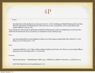 4P
                      Product


                       สโมสรฟุตบอลนิวคาสเซิล ยูไนเต็ด (อังกฤษ: Newcastle United FC : NUFC) เป็นทีมฟุตบอลอาชีพทีมหนึ่งในฟุตบอลลีกอังกฤษ ตั้งอยู่
                       ที่เมืองนิวคาสเซิล อัพพอน ไทน์ มีชื่อเล่นของทีมว่า แม็กพายส์ (สาลิกาดง หรือ กางเขนเหล็กในภาษาไทย) แฟนของทีมนิวคาสเซิล
                       ยูไนเต็ด จะมีชื่อเรียกว่าเหล่าทูน อาร์มี
              ในฤดูกาลปัจจุบัน นิวคาสเซิล ยูไนเต็ด เล่นอยู่ในศึกฟุตบอลพรีเมียร์ลีก ซึ่งเป็นลีกสูงสุดประเทศอังกฤษ โดยมีคู่แข่งในแถบภาคตะวันออกเฉียง
              เหนือด้วยกัน คือ ซันเดอร์แลนด์ (อังกฤษ: Sunderland) และ มิดเดิลสโบรช์ (อังกฤษ: Middlesbrough)

              Price


                       มูลค่าสโมสรอยู่ในอันดับที่ 20 ของสโมสรที่มีมูลค่ามากที่สุด และราคาตั๋วสนามฟุตบอล สปอร์ต ไดเร็ค อารีน่า เริ่มต้นที่ £311 สําหรับ
                       ผู้ใหญ่ และ £143 สําหรับอายุต่ํากว่า 18 ปี


              Place


                       เซนต์เจมส์พาร์คซึ่งในปี ค.ศ. 2011 ได้มีการเปลี่ยนแปลงชื่อสนามใหม่เป็น สปอรต์ ไดเร็ค อารีน่า ที่เกิดจากการตกลงทําสัญญาใช้ชื่อของ
                       ผู้สนับสนุนทางธุรกิจ โดยทําสัญญาไว้ที่ราคา 10 ล้านปอนด/ปี์


              Promotion


                       Black& White Member       โดยมีสิทธิพิเศษคือ 1.ซื้อตั๋วราคาถูก 2.ซื้อตั๋วได้ก่อน 3.มีสิทธิชิงรางวัลพบกับทีม 4.และอื่นๆอีกมากมาย


                       SHOP สินค้าทั้งออนไลน์ และตามร้านตอนนี้ลดทุกอย่าง 70%




Monday, February 27, 12
 