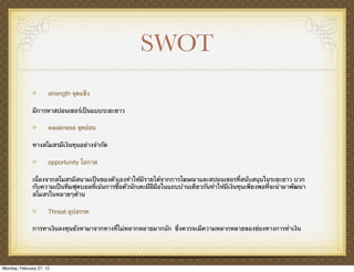 SWOT
                      strength จุดแข็ง

              มีการหาสปอนเซอร์เป็นแบบระยะยาว

                      weakness จุดอ่อน

              ทางสโมสรมีเงินทุนอย่างจํากัด

                      opportunity โอกาส

              เนื่องจากสโมสรมีสนามเป็นของตัวเองทําให้มีรายได้จากการโฆษณาและสปอนเซอรที่สนับสนุนในระยะยาว บวก
              กับความเป็นทีมฟุตบอลที่เน้นการซื้อตัวนักเตะมีฝีมือในแถบบ้านเดียวกันทําให้มีเงินทุนเพียงพอที่จะนํามาพัฒนา
              สโมสรในหลายๆด้าน

                      Threat อุปสรรค

              การหาเงินลงทุนยังหามาจากทางที่ไม่หลากหลายมากนัก ซึ่งควรจะมีความหลากหลายของช่องทางการทําเงิน




Monday, February 27, 12
 