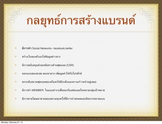 กลยุทธ์การสร้างแบรนด์

                      มีการทํา Social Networks –facebook,twitter

                      สร้างเว็บของตัวเองให้ข้อมูลข่าวสาร


                      มีการสนับสนุนช่วยเหลือทางด้านฟุตบอล (CSR)


                      ออกแบบของสะสม ของหายาก เพิ่มมูลค่าให้กับโปรดักซ์


                      ยกระดับสนามฟุตบอลของสโมสรให้มีระดับและความก้าวหน้าอยู่เสมอ


                      มีการทํา MEMBER ในแบบต่างๆเพื่อลองรับแฟนบอลในหลายกลุ่มเป้าหมาย


                      มีการขายโฆษณาตามขอบสนามทุกครั้งที่มีการถ่ายทอดและมีหลากหลายแบบ




Monday, February 27, 12
 