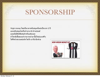 SPONSORSHIP

                Virgin money โดยเป็นเวลาสนับสนุนสโมสรเป็นเวลา 2 ปี
                และสนับสนุนเงินเป็นจํานวน 20 ล้านปอนด์
                แถมยังมีสิทธิพิเศษสําหรับแฟนบอล
                ถ้าใครมีเสื้อของแท้ สามารถนํามาปั๊มใหม่แบบฟรีๆ
                ได้ที่หน้าสนามสปอร์ต ไดเร็ก อารีน่าอีกด้วย




Monday, February 27, 12
 