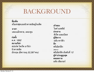 BACKGROUND
                    ชื่อเต็ม
                    สโมสรฟุตบอลนิวคาสเซิลยูไนเต็ด
                                                    เจ้าของ
                     ฉายา                            ไมค์ แอชลีย์
                     เดอะแม็กพาย, เดอะทูน           ประธาน
                                                     ดีเร็ค แลมเบียส
                    ก่อตั้ง                         ผู้จัดการ
                    ค.ศ. 1892                        อลัน พาร์ดิว
                    สนามกีฬา                        ลีก
                    สปอร์ต ไดเร็ค อารีน่า           พรีเมียร์ลีก
                    นิวคาสเซิล                      2010-11
                    อังกฤษ (มีความจุ 52,387 คน)     พรีเมียร์ลีก อันดับที่ 12
                                                    ผู้ทําประตูสูงสุด
                                                    ตลอดกาล
                                                    อลัน เชียเรอร์



Monday, February 27, 12
 