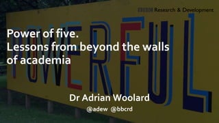 Power of five.
Lessons from beyond the walls
of academia
Dr Adrian Woolard
@adew @bbcrd
 