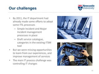 Our challenges
• By 2011, the IT department had
already made some efforts to adopt
some ITIL processes
– Simple Incident and Major
Incident management
processes in place
– Draft service catalogue,
categories in the existing ITSM
tool
• But we were missing opportunities
to learn from our experiences, and
improve management of services
• The main IT process challenge was
controlling IT changes
10
 