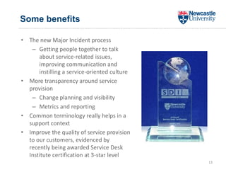 Some benefits
• The new Major Incident process
– Getting people together to talk
about service-related issues,
improving communication and
instilling a service-oriented culture
• More transparency around service
provision
– Change planning and visibility
– Metrics and reporting
• Common terminology really helps in a
support context
• Improve the quality of service provision
to our customers, evidenced by
recently being awarded Service Desk
Institute certification at 3-star level
13
 