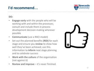 I’d recommend…
DO:
• Engage early with the people who will be
working with and within the processes;
consult and include them in process
development decision-making wherever
possible
• Communicate (use a RACI model)
• Set out the planned benefits (ROI) for each
stage and ensure you review to show how
well they’ve been achieved; use this
information to inform next stage planning
and to celebrate success
• Work with the culture of the organisation
(not against it)
• Review and improve – it’s never finished.
17
 
