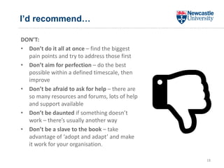 I’d recommend…
DON’T:
• Don’t do it all at once – find the biggest
pain points and try to address those first
• Don’t aim for perfection – do the best
possible within a defined timescale, then
improve
• Don’t be afraid to ask for help – there are
so many resources and forums, lots of help
and support available
• Don’t be daunted if something doesn’t
work – there’s usually another way
• Don’t be a slave to the book – take
advantage of ‘adopt and adapt’ and make
it work for your organisation.
18
 