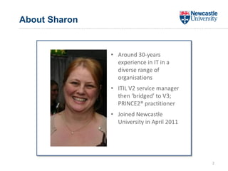 About Sharon
2
• Around 30-years
experience in IT in a
diverse range of
organisations
• ITIL V2 service manager
then ‘bridged’ to V3;
PRINCE2® practitioner
• Joined Newcastle
University in April 2011
 