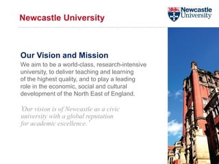 Newcastle University
Our Vision and Mission
We aim to be a world-class, research-intensive
university, to deliver teaching and learning
of the highest quality, and to play a leading
role in the economic, social and cultural
development of the North East of England.
‘Our vision is of Newcastle as a civic
university with a global reputation
for academic excellence.’
 