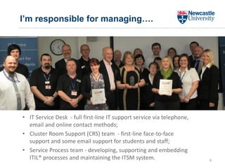 I’m responsible for managing….
8
• IT Service Desk - full first-line IT support service via telephone,
email and online contact methods;
• Cluster Room Support (CRS) team - first-line face-to-face
support and some email support for students and staff;
• Service Process team - developing, supporting and embedding
ITIL® processes and maintaining the ITSM system.
 