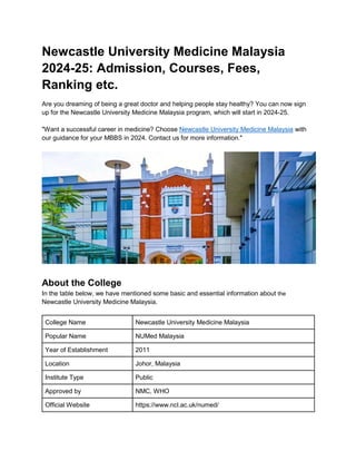 Newcastle University Medicine Malaysia
2024-25: Admission, Courses, Fees,
Ranking etc.
Are you dreaming of being a great doctor and helping people stay healthy? You can now sign
up for the Newcastle University Medicine Malaysia program, which will start in 2024-25.
"Want a successful career in medicine? Choose Newcastle University Medicine Malaysia with
our guidance for your MBBS in 2024. Contact us for more information."
About the College
In the table below, we have mentioned some basic and essential information about the
Newcastle University Medicine Malaysia.
College Name Newcastle University Medicine Malaysia
Popular Name NUMed Malaysia
Year of Establishment 2011
Location Johor, Malaysia
Institute Type Public
Approved by NMC, WHO
Official Website https://www.ncl.ac.uk/numed/
 