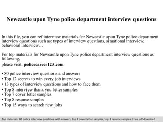 Newcastle upon Tyne police department interview questions 
In this file, you can ref interview materials for Newcastle upon Tyne police department 
interview questions such as: types of interview questions, situational interview, 
behavioral interview… 
For top materials for Newcastle upon Tyne police department interview questions as 
following, 
please visit: policecareer123.com 
• 80 police interview questions and answers 
• Top 12 secrets to win every job interviews 
• 13 types of interview questions and how to face them 
• Top 8 interview thank you letter samples 
• Top 7 cover letter samples 
• Top 8 resume samples 
• Top 15 ways to search new jobs 
Top materials: 80 police interview questions with answers, top 7 cover letter samples, top 8 resume samples. Free pdf download 
 