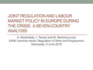 JOINT REGULATIONAND LABOUR
MARKET POLICY IN EUROPE DURING
THE CRISIS: A SEVEN-COUNTRY
ANALYSIS
A. Koukiadaki, I. Tavora and M. Martinez-Lucio
ESRC seminar series: Regulation of Work and Employment
Newcastle, 5 June 2015
 
